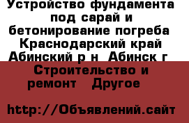 Устройство фундамента под сарай и бетонирование погреба - Краснодарский край, Абинский р-н, Абинск г. Строительство и ремонт » Другое   
